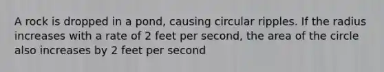 A rock is dropped in a pond, causing circular ripples. If the radius increases with a rate of 2 feet per second, the area of the circle also increases by 2 feet per second