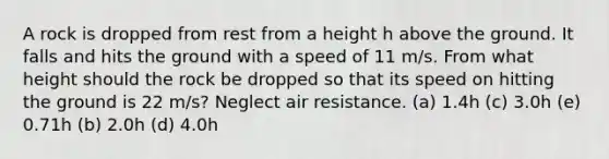 A rock is dropped from rest from a height h above the ground. It falls and hits the ground with a speed of 11 m/s. From what height should the rock be dropped so that its speed on hitting the ground is 22 m/s? Neglect air resistance. (a) 1.4h (c) 3.0h (e) 0.71h (b) 2.0h (d) 4.0h