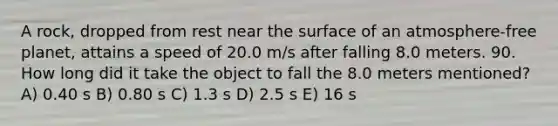 A rock, dropped from rest near the surface of an atmosphere-free planet, attains a speed of 20.0 m/s after falling 8.0 meters. 90. How long did it take the object to fall the 8.0 meters mentioned? A) 0.40 s B) 0.80 s C) 1.3 s D) 2.5 s E) 16 s