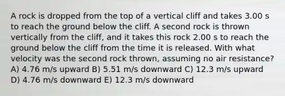 A rock is dropped from the top of a vertical cliff and takes 3.00 s to reach the ground below the cliff. A second rock is thrown vertically from the cliff, and it takes this rock 2.00 s to reach the ground below the cliff from the time it is released. With what velocity was the second rock thrown, assuming no air resistance? A) 4.76 m/s upward B) 5.51 m/s downward C) 12.3 m/s upward D) 4.76 m/s downward E) 12.3 m/s downward