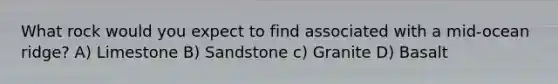 What rock would you expect to find associated with a mid-ocean ridge? A) Limestone B) Sandstone c) Granite D) Basalt