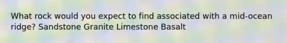 What rock would you expect to find associated with a mid-ocean ridge? Sandstone Granite Limestone Basalt