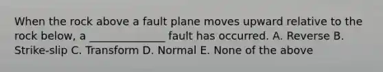 When the rock above a fault plane moves upward relative to the rock below, a ______________ fault has occurred. A. Reverse B. Strike-slip C. Transform D. Normal E. None of the above