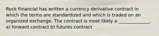 Rock Financial has written a currency derivative contract in which the terms are standardized and which is traded on an organized exchange. The contract is most likely a ______________. a) forward contract b) futures contract