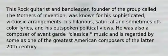 This Rock guitarist and bandleader, founder of the group called The Mothers of Invention, was known for his sophisticated, virtuosic arrangements, his hilarious, satirical and sometimes off-color lyrics, and his outspoken political views. He was also a composer of avant garde ''classical'' music and is regarded by some as one of the greatest American composers of the latter 20th century.