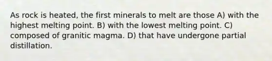 As rock is heated, the first minerals to melt are those A) with the highest melting point. B) with the lowest melting point. C) composed of granitic magma. D) that have undergone partial distillation.