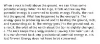 When a rock is held above the ground, we say it has some potential energy. When we let it go, it falls and we say the potential energy is converted to kinetic energy. Finally, the rock hits the ground. What has happened to the energy? a. The energy goes to producing sound and to heating the ground, rock, and surrounding air. b. The energy goes into the ground and, as a result, the orbit of the earth about the Sun is slightly changed. c. The rock keeps the energy inside it (saving it for later use). d. It is transformed back into gravitational potential energy. e. It is lost forever. Energy does not have to be conserved.