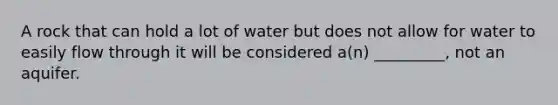 A rock that can hold a lot of water but does not allow for water to easily flow through it will be considered a(n) _________, not an aquifer.