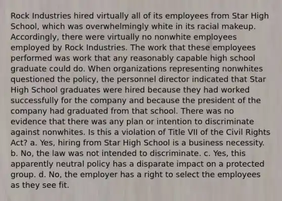 Rock Industries hired virtually all of its employees from Star High School, which was overwhelmingly white in its racial makeup. Accordingly, there were virtually no nonwhite employees employed by Rock Industries. The work that these employees performed was work that any reasonably capable high school graduate could do. When organizations representing nonwhites questioned the policy, the personnel director indicated that Star High School graduates were hired because they had worked successfully for the company and because the president of the company had graduated from that school. There was no evidence that there was any plan or intention to discriminate against nonwhites. Is this a violation of Title VII of the Civil Rights Act? a. Yes, hiring from Star High School is a business necessity. b. No, the law was not intended to discriminate. c. Yes, this apparently neutral policy has a disparate impact on a protected group. d. No, the employer has a right to select the employees as they see fit.