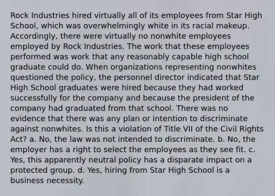 Rock Industries hired virtually all of its employees from Star High School, which was overwhelmingly white in its racial makeup. Accordingly, there were virtually no nonwhite employees employed by Rock Industries. The work that these employees performed was work that any reasonably capable high school graduate could do. When organizations representing nonwhites questioned the policy, the personnel director indicated that Star High School graduates were hired because they had worked successfully for the company and because the president of the company had graduated from that school. There was no evidence that there was any plan or intention to discriminate against nonwhites. Is this a violation of Title VII of the Civil Rights Act? a. No, the law was not intended to discriminate. b. No, the employer has a right to select the employees as they see fit. c. Yes, this apparently neutral policy has a disparate impact on a protected group. d. Yes, hiring from Star High School is a business necessity.