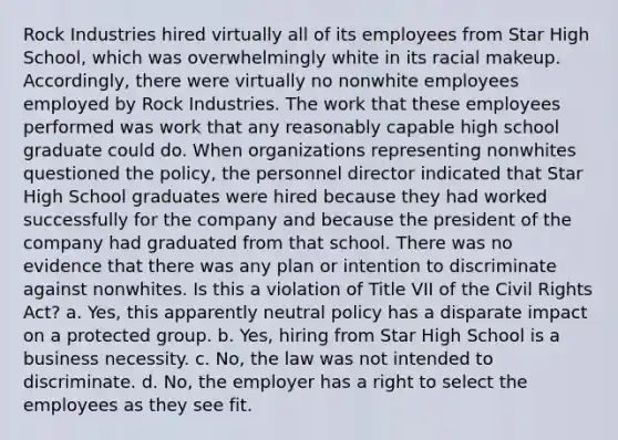 Rock Industries hired virtually all of its employees from Star High School, which was overwhelmingly white in its racial makeup. Accordingly, there were virtually no nonwhite employees employed by Rock Industries. The work that these employees performed was work that any reasonably capable high school graduate could do. When organizations representing nonwhites questioned the policy, the personnel director indicated that Star High School graduates were hired because they had worked successfully for the company and because the president of the company had graduated from that school. There was no evidence that there was any plan or intention to discriminate against nonwhites. Is this a violation of Title VII of the Civil Rights Act? a. Yes, this apparently neutral policy has a disparate impact on a protected group. b. Yes, hiring from Star High School is a business necessity. c. No, the law was not intended to discriminate. d. No, the employer has a right to select the employees as they see fit.