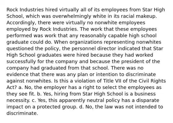 Rock Industries hired virtually all of its employees from Star High School, which was overwhelmingly white in its racial makeup. Accordingly, there were virtually no nonwhite employees employed by Rock Industries. The work that these employees performed was work that any reasonably capable high school graduate could do. When organizations representing nonwhites questioned the policy, the personnel director indicated that Star High School graduates were hired because they had worked successfully for the company and because the president of the company had graduated from that school. There was no evidence that there was any plan or intention to discriminate against nonwhites. Is this a violation of Title VII of the Civil Rights Act? a. No, the employer has a right to select the employees as they see fit. b. Yes, hiring from Star High School is a business necessity. c. Yes, this apparently neutral policy has a disparate impact on a protected group. d. No, the law was not intended to discriminate.