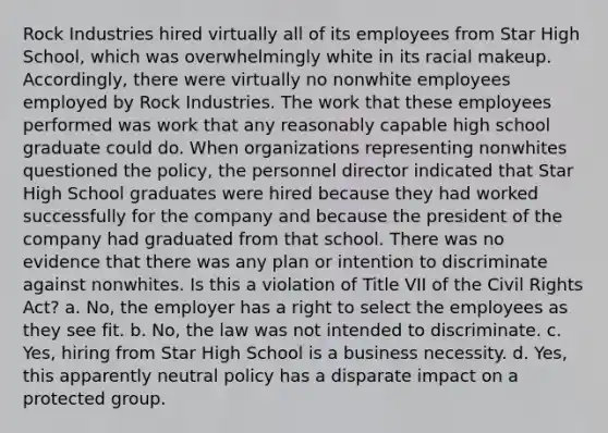 Rock Industries hired virtually all of its employees from Star High School, which was overwhelmingly white in its racial makeup. Accordingly, there were virtually no nonwhite employees employed by Rock Industries. The work that these employees performed was work that any reasonably capable high school graduate could do. When organizations representing nonwhites questioned the policy, the personnel director indicated that Star High School graduates were hired because they had worked successfully for the company and because the president of the company had graduated from that school. There was no evidence that there was any plan or intention to discriminate against nonwhites. Is this a violation of Title VII of the Civil Rights Act? a. No, the employer has a right to select the employees as they see fit. b. No, the law was not intended to discriminate. c. Yes, hiring from Star High School is a business necessity. d. Yes, this apparently neutral policy has a disparate impact on a protected group.