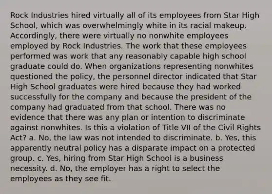 Rock Industries hired virtually all of its employees from Star High School, which was overwhelmingly white in its racial makeup. Accordingly, there were virtually no nonwhite employees employed by Rock Industries. The work that these employees performed was work that any reasonably capable high school graduate could do. When organizations representing nonwhites questioned the policy, the personnel director indicated that Star High School graduates were hired because they had worked successfully for the company and because the president of the company had graduated from that school. There was no evidence that there was any plan or intention to discriminate against nonwhites. Is this a violation of Title VII of the <a href='https://www.questionai.com/knowledge/kkdJLQddfe-civil-rights' class='anchor-knowledge'>civil rights</a> Act? a. No, the law was not intended to discriminate. b. Yes, this apparently neutral policy has a disparate impact on a protected group. c. Yes, hiring from Star High School is a business necessity. d. No, the employer has a right to select the employees as they see fit.