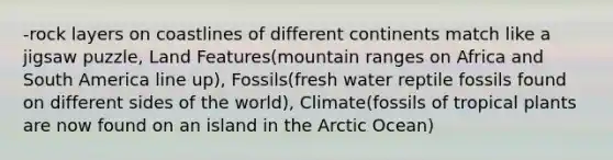 -rock layers on coastlines of different continents match like a jigsaw puzzle, Land Features(mountain ranges on Africa and South America line up), Fossils(fresh water reptile fossils found on different sides of the world), Climate(fossils of tropical plants are now found on an island in the Arctic Ocean)