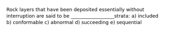 Rock layers that have been deposited essentially without interruption are said to be __________________strata: a) included b) conformable c) abnormal d) succeeding e) sequential