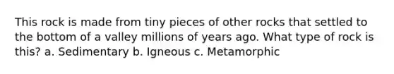 This rock is made from tiny pieces of other rocks that settled to the bottom of a valley millions of years ago. What type of rock is this? a. Sedimentary b. Igneous c. Metamorphic