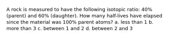 A rock is measured to have the following isotopic ratio: 40% (parent) and 60% (daughter). How many half-lives have elapsed since the material was 100% parent atoms? a. less than 1 b. more than 3 c. between 1 and 2 d. between 2 and 3