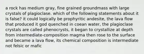 a rock has medium gray, fine grained groundmass with large crystals of plagioclase. which of the following statements about it is false? it could logically be prophyritic andesite, the lava flow that produced it god quenched in coean water, the plagioclase crystals are called phenocrysts, it began to crystallize at depth from intermediate-composition magma then rose to the surface and became a lava flow, its <a href='https://www.questionai.com/knowledge/kyw8ckUHTv-chemical-composition' class='anchor-knowledge'>chemical composition</a> is intermediate not felsic or mafic