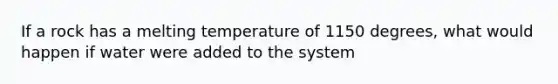 If a rock has a melting temperature of 1150 degrees, what would happen if water were added to the system