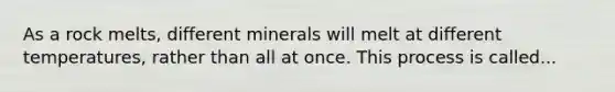 As a rock melts, different minerals will melt at different temperatures, rather than all at once. This process is called...