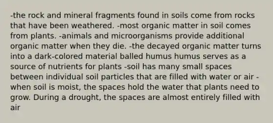 -the rock and mineral fragments found in soils come from rocks that have been weathered. -most organic matter in soil comes from plants. -animals and microorganisms provide additional organic matter when they die. -the decayed organic matter turns into a dark-colored material balled humus humus serves as a source of nutrients for plants -soil has many small spaces between individual soil particles that are filled with water or air -when soil is moist, the spaces hold the water that plants need to grow. During a drought, the spaces are almost entirely filled with air