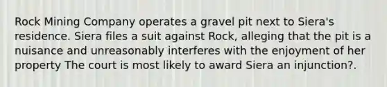 Rock Mining Company operates a gravel pit next to Siera's residence. Siera files a suit against Rock, alleging that the pit is a nuisance and unreasonably interferes with the enjoyment of her property The court is most likely to award Siera an injunction?.