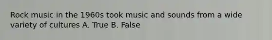 Rock music in the 1960s took music and sounds from a wide variety of cultures A. True B. False