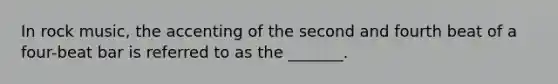 In rock music, the accenting of the second and fourth beat of a four-beat bar is referred to as the _______.