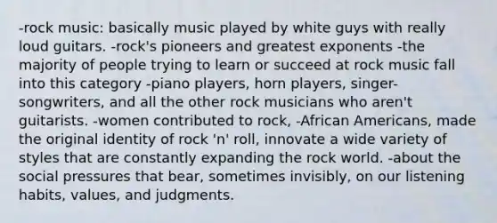 -rock music: basically music played by white guys with really loud guitars. -rock's pioneers and greatest exponents -the majority of people trying to learn or succeed at rock music fall into this category -piano players, horn players, singer-songwriters, and all the other rock musicians who aren't guitarists. -women contributed to rock, -African Americans, made the original identity of rock 'n' roll, innovate a wide variety of styles that are constantly expanding the rock world. -about the social pressures that bear, sometimes invisibly, on our listening habits, values, and judgments.