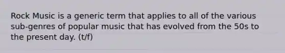 Rock Music is a generic term that applies to all of the various sub-genres of popular music that has evolved from the 50s to the present day. (t/f)