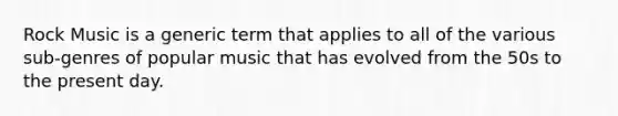 Rock Music is a generic term that applies to all of the various sub-genres of popular music that has evolved from the 50s to the present day.