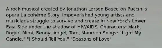 A rock musical created by Jonathan Larson Based on Puccini's opera La bohème Story: Impoverished young artists and musicians struggle to survive and create in New York's Lower East Side under the shadow of HIV/AIDS. Characters: Mark, Roger, Mimi, Benny, Angel, Tom, Maureen Songs: "Light My Candle," "I Should Tell You," "Seasons of Love"