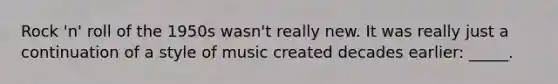 Rock 'n' roll of the 1950s wasn't really new. It was really just a continuation of a style of music created decades earlier: _____.