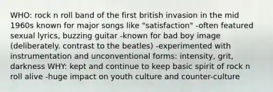 WHO: rock n roll band of the first british invasion in the mid 1960s known for major songs like "satisfaction" -often featured sexual lyrics, buzzing guitar -known for bad boy image (deliberately. contrast to the beatles) -experimented with instrumentation and unconventional forms: intensity, grit, darkness WHY: kept and continue to keep basic spirit of rock n roll alive -huge impact on youth culture and counter-culture