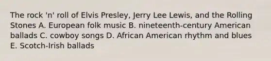 The rock 'n' roll of Elvis Presley, Jerry Lee Lewis, and the Rolling Stones A. European folk music B. nineteenth-century American ballads C. cowboy songs D. African American rhythm and blues E. Scotch-Irish ballads