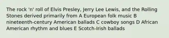 The rock 'n' roll of Elvis Presley, Jerry Lee Lewis, and the Rolling Stones derived primarily from A European folk music B nineteenth-century American ballads C cowboy songs D African American rhythm and blues E Scotch-Irish ballads