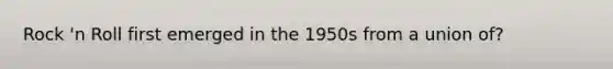 Rock 'n Roll first emerged in the 1950s from a union of?