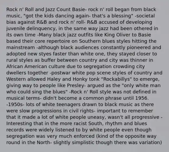 Rock n' Roll and Jazz Count Basie- rock n' roll began from black music, "got the kids dancing again- that's a blessing" -societal bias against R&B and rock n' roll- R&B accused of developing juvenile delinquency, in the same way jazz had been othered in its own time -Many black jazz outfits like King Oliver to Basie based their core repertoire on Southern blues styles hitting the mainstream -although black audiences constantly pioneered and adopted new styes faster than white one, they stayed closer to rural styles as buffer between country and city was thinner in African American culture due to segregation crowding city dwellers together -postwar white pop scene styles of country and Western allowed Haley and Honky tonk "Rockabillys" to emerge, giving way to people like Presley- argued as the "only white man who could sing the blues" -Rock n' Roll style was not defined in musical terms- didn't become a common phrase until 1956. -1950s- lots of white teenagers drawn to black music as there were slow progressions in civil rights- important to remember that it made a lot of white people uneasy, wasn't all progressive -Interesting that in the more racist South, rhythm and blues records were widely listened to by white people even though segregation was very much enforced (kind of the opposite way round in the North- slightly simplistic though there was variation)