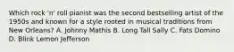 Which rock 'n' roll pianist was the second bestselling artist of the 1950s and known for a style rooted in musical traditions from New Orleans? A. Johnny Mathis B. Long Tall Sally C. Fats Domino D. Blink Lemon Jefferson