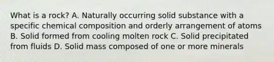 What is a rock? A. Naturally occurring solid substance with a specific chemical composition and orderly arrangement of atoms B. Solid formed from cooling molten rock C. Solid precipitated from fluids D. Solid mass composed of one or more minerals