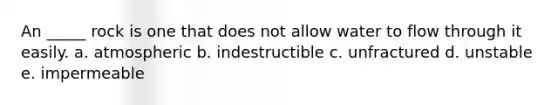 An _____ rock is one that does not allow water to flow through it easily. a. atmospheric b. indestructible c. unfractured d. unstable e. impermeable
