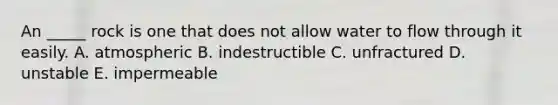 An _____ rock is one that does not allow water to flow through it easily. A. atmospheric B. indestructible C. unfractured D. unstable E. impermeable