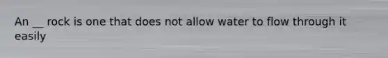 An __ rock is one that does not allow water to flow through it easily