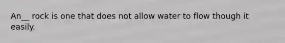 An__ rock is one that does not allow water to flow though it easily.