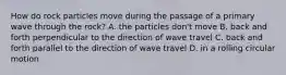 How do rock particles move during the passage of a primary wave through the rock? A. the particles don't move B. back and forth perpendicular to the direction of wave travel C. back and forth parallel to the direction of wave travel D. in a rolling circular motion