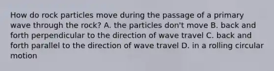 How do rock particles move during the passage of a primary wave through the rock? A. the particles don't move B. back and forth perpendicular to the direction of wave travel C. back and forth parallel to the direction of wave travel D. in a rolling circular motion