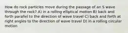 How do rock particles move during the passage of an S wave through the rock? A) in a rolling elliptical motion B) back and forth parallel to the direction of wave travel C) back and forth at right angles to the direction of wave travel D) in a rolling circular motion