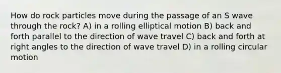 How do rock particles move during the passage of an S wave through the rock? A) in a rolling elliptical motion B) back and forth parallel to the direction of wave travel C) back and forth at right angles to the direction of wave travel D) in a rolling circular motion