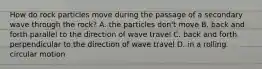 How do rock particles move during the passage of a secondary wave through the rock? A. the particles don't move B. back and forth parallel to the direction of wave travel C. back and forth perpendicular to the direction of wave travel D. in a rolling circular motion